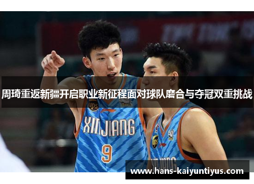 周琦重返新疆开启职业新征程面对球队磨合与夺冠双重挑战 周琦重返新疆开启职业新征程面对球队磨合与夺冠双重挑战