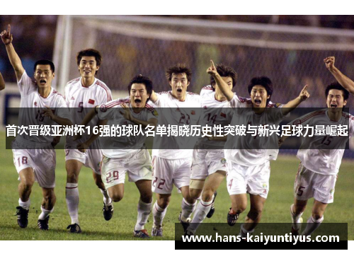 首次晋级亚洲杯16强的球队名单揭晓历史性突破与新兴足球力量崛起